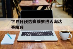金年会-世界杯预选赛战罢进入淘汰赛阶段(世界杯预选赛战罢进入淘汰赛阶段了吗)