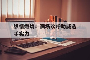 金年会官网入口-包含纵情燃烧！满场欢呼助威选手实力的词条