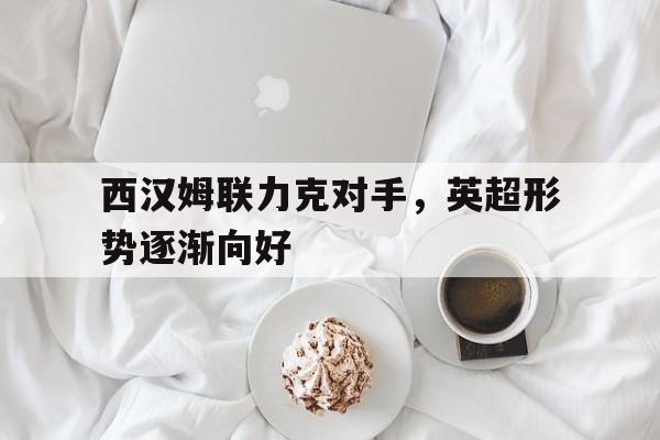 西汉姆联力克对手，英超形势逐渐向好的简单介绍