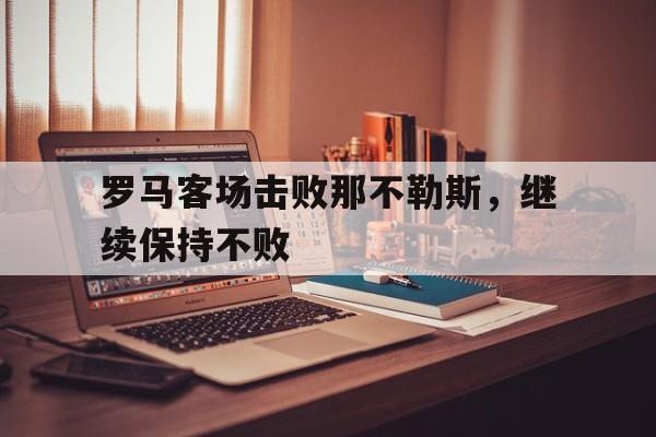 罗马客场击败那不勒斯，继续保持不败(罗马对那不勒斯历史战绩)